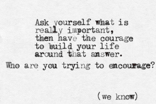 Ask yourself what is really important, then have the courage to build your life around that answer. Who are you trying to encourage? (we know) 