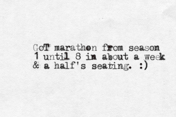 GoT marathon from season 1 until 8 in about a week & a half's sear ting. :) ) 