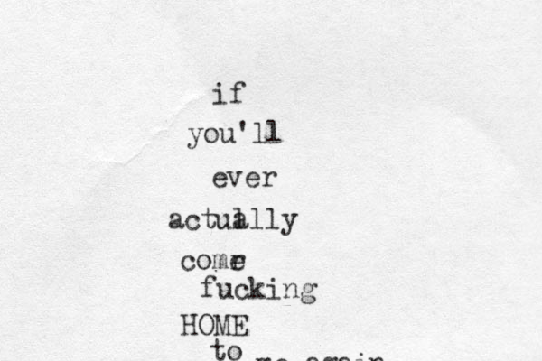 if you'll ever actua llly comr e fucking HOME to me again