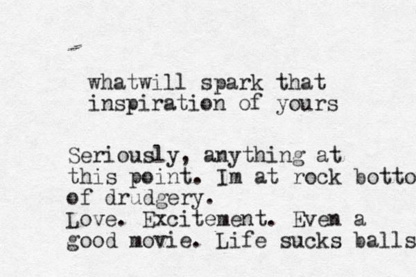 whatwill spark that inspiration of yours Seriously, anything at this point. Im at rock bottom of drudgery. Love. Excitement. Even a good movie. Life sucks balls 