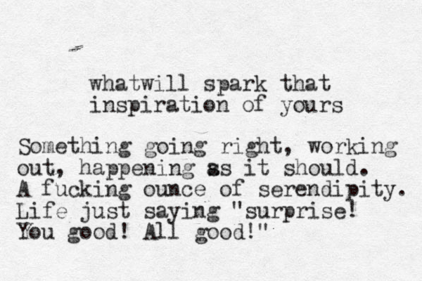 whatwill spark that inspiration of yours Something going right, working out, happening ss a it should. A fucking ounce of serendipity. Life just saying "surprise! You good! All good!"