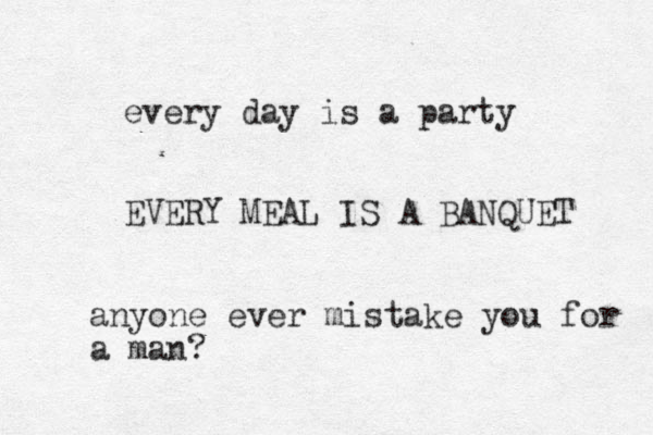 every day is a party EVERY MEAL IS A BANQUET anyone ever mistake you for a man?