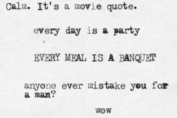 every day is a party EVERY MEAL IS A BANQUET anyone ever mistake you for a man? wow Calm. It's a movie quote.