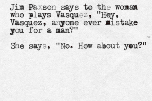 Jim Paxson says to the woman who plays Vasquez, "Hey, Vasquez, anyone ever mistake you for a man?" She says, "No. How about you?" 