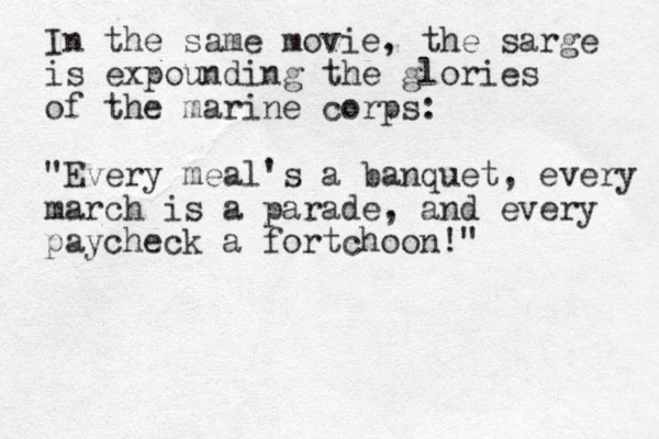 In the same movie, the sarge is expounding the glories of the marine corps: "Every meal's a banquet, every march is a parade, and every paycheck a fortchoon!" 