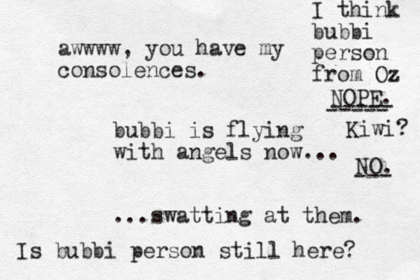 bubbi is flying with angels now... ...swatting at them. awwww, you have my consolences. Is bubbi person still here? I think bubbi person from Oz NOPE. ----- ----- Kiwi? NO. --- 