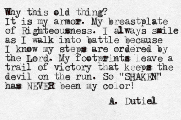Why this old thing? It is my armor. My breastplate of Righteousness. I always smile as I walk into battle because I know my steps are ordered by the Lord. My footprints leave a trail of victory that keeps the devil on the run. So "SHAKEN" has NEVER been my color! A. Dutiel 