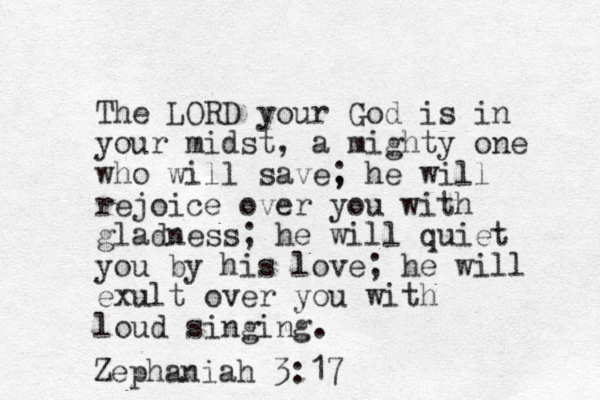The LORD your God is in your midst, a mighty one who will save, ; he will rejoice over you with gladness; he will quiet you by his love; he will exult over you with loud singing. Zephaniah 3:17 