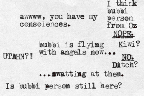bubbi is flying with angels now... ...swatting at them. awwww, you have my consolences. Is bubbi person still here? I think bubbi person from Oz NOPE. ----- ----- Kiwi? NO. --- Ditch u ? UTAHN?!