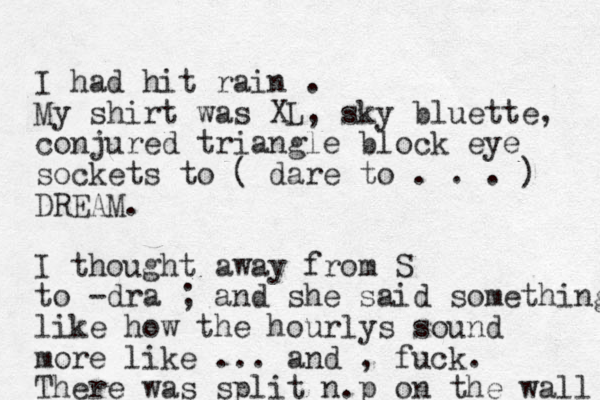 I had hit rain . My shirt was XL, sky bluette, conjured triangle block eye sockets to ( dare to . . . ) DREAM. I thought away from S to -dra ; and she said something like how the hourlys sound more like ... and , fuck. There was split n.p on the wall 
