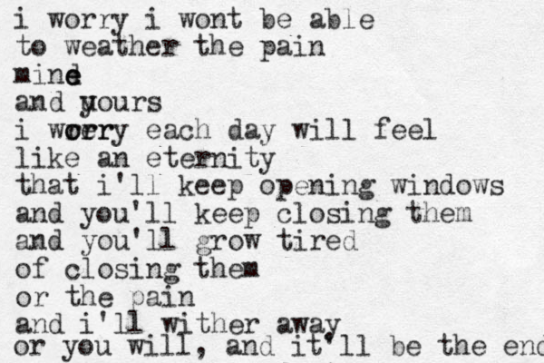 i worry i wont be able to weather the pain mind e e and u yours i wre orr orry each day will feel like an eternity that i'll keep opening windows and you'll keep closing them and you'll grow tired of closing them or the pain and i'll wither away or you will, and it'll be the end 
