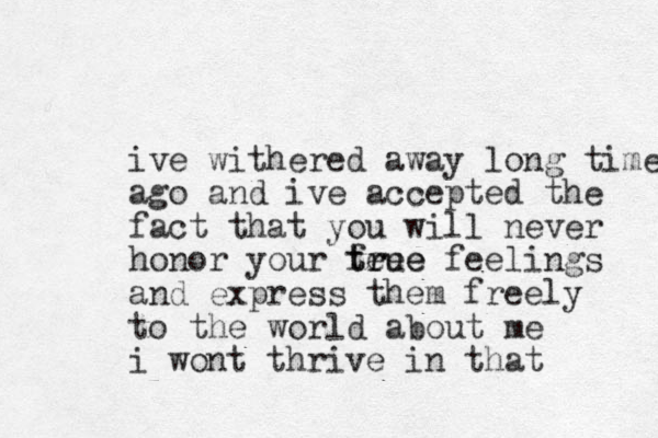 ive withered away long time ago and ive accepted the fact that you will never honor your fee tr true e feelings and express them freely to the world about me i wont thrive in that