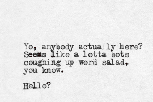 Yo, anybody actually here? Seems like a lotta bots coughing up word salad, you know. Hello?