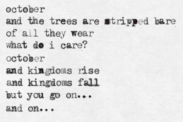 october and the trees are stripped bare of all they wear what do i care? october and kingdoms rise and kingdoms fall but you go on... and on...