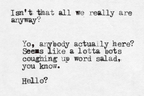 Yo, anybody actually here? Seems like a lotta bots coughing up word salad, you know. Hello? Isn't that all we really are anyway?