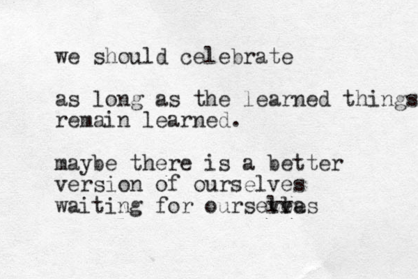 we should celebrate as long as the learned things remain learned. maybe there is a better version of ourselves waiting for oursevea l lves