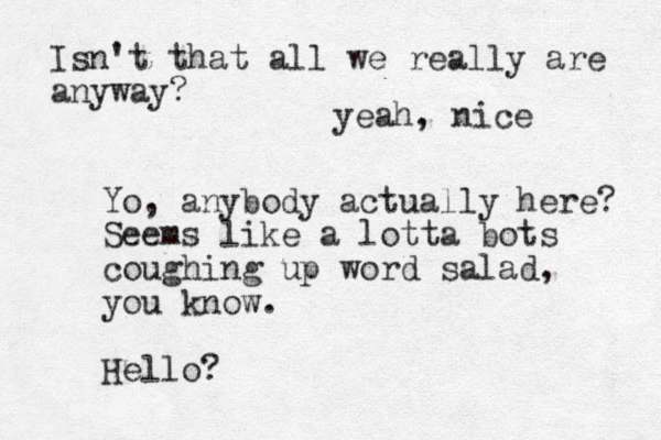Yo, anybody actually here? Seems like a lotta bots coughing up word salad, you know. Hello? Isn't that all we really are anyway? yeah, nice