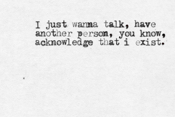 I just wanna talk, have another person, you know. , acknowledge that i exist. 