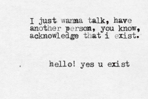 I just wanna talk, have another person, you know. , acknowledge that i exist. hello! yes u exist 