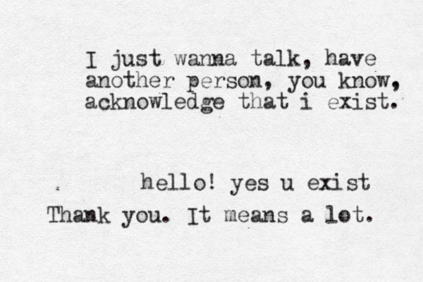 I just wanna talk, have another person, you know. , acknowledge that i exist. hello! yes u exist Thank you. It means a lot. 