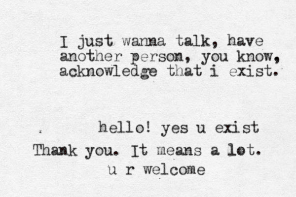 I just wanna talk, have another person, you know. , acknowledge that i exist. hello! yes u exist Thank you. It means a lot. u r welcome