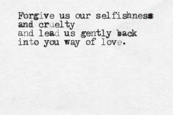 Forgive us our selfishness and cruelty and lead us gently back into you way of love. 