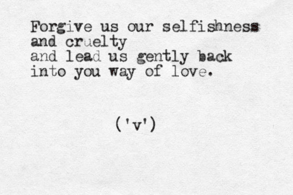 Forgive us our selfishness and cruelty and lead us gently back into you way of love. ('v')
