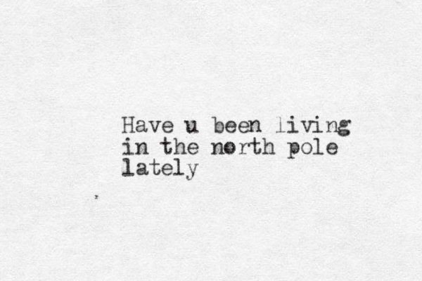 Have u been living in the north pole lately