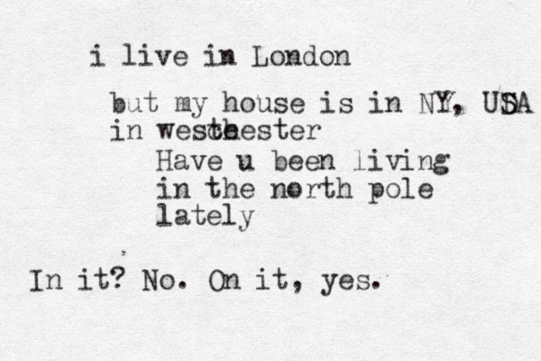 Have u been living in the north pole lately In it? No. On it, yes. i live in London but my house is in NY, UDA S S in weste chester