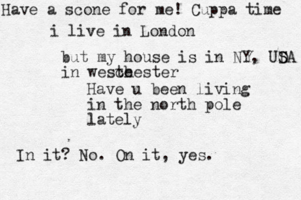 Have u been living in the north pole lately In it? No. On it, yes. i live in London but my house is in NY, UDA S S in weste chester Have a scone for me! Cuppa time 