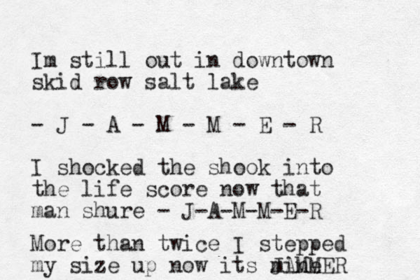 Im still out in downtown skid row salt lake - J - A - M - M - E - R I shock ed the shook into the life score now that man shure - J-A-M-M-E-R More than twice I stepped my size up now its mine JAMMER