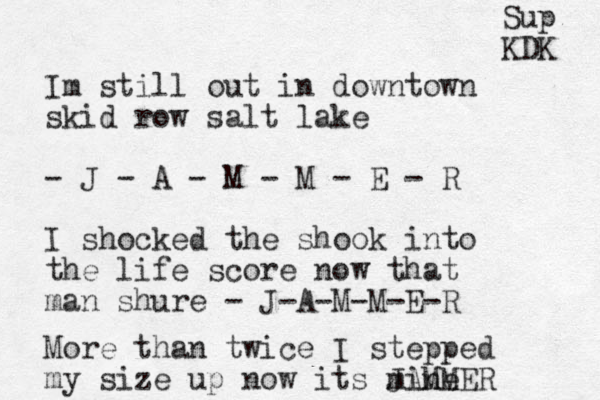 Im still out in downtown skid row salt lake - J - A - M - M - E - R I shock ed the shook into the life score now that man shure - J-A-M-M-E-R More than twice I stepped my size up now its mine JAMMER Sup KDK 
