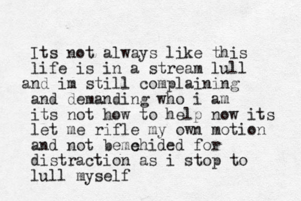 Its not always like this life is in a stream lull nd a im still complaining and demanding who i am its not how to help now its let me rifle my own motion and not b me e chided for distraction as i stop to lull myself