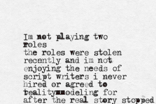 Im not playing two roles the roles were stolen recn ently and im not enjoying the needs of script writers i never hired or agreed to teality mm r odeling for after the real story stopped 