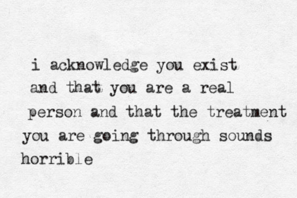 i acknowledge you exist and that you are a real person and that the treatment you are going through sounds horrible
