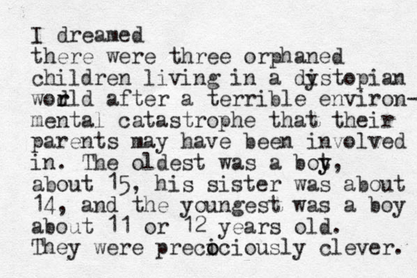 I dreamed there were three orphaned children living in a dis y topian wor d rld after a terrible environ- mental catastrophe that their parents ma y have been involved in. The oldest was a bot y y, about 15, his sister was about 14, and the youngest was a boy about 11 or 12 years old. They were preci o ociously clever. 