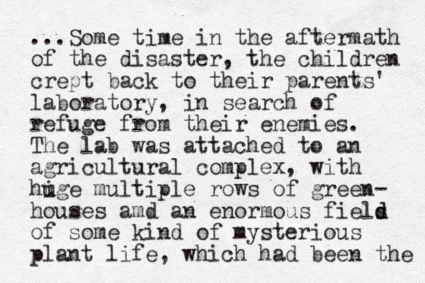 ...Some time in the aftermath of the disaster, the children crept back to their parents' laboratory, in search of refuge from their enemies. The lab was attached to an agricultural complex, with hige u u multiple rows of green- houses amd an enormous fiels d d of some kind of mysterious plant life, which had been the 