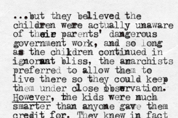 ...but they believed the children were actually unaware of thwie e eir r parents' dangerous government work, and so long as the chikdren l l continued in ignorna ant bliss, the ara n rchists preferred to allow them to live there so they could keep them under close ibswrvation. o e However _______, rhe t kids were nuch m smarter than anyone gave them credit for. They knew in fact 