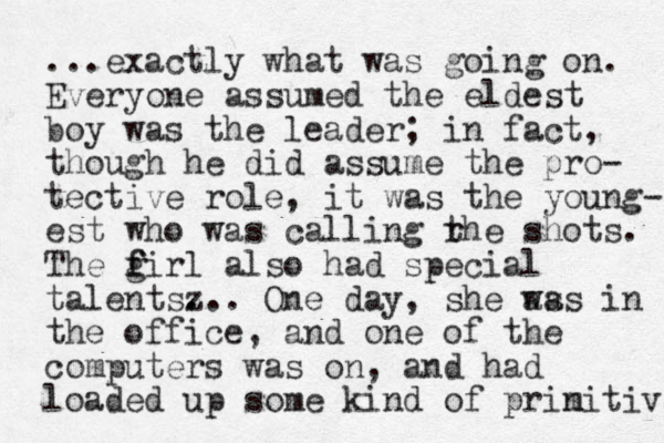 ...exactly what was going on. Everyone assumed the eldest boy was the leader; in fact, though he did assume the pro- tective role, it was the young- est who was calling rhe t shots. The firl g f also had special talents z ... . One day, she as was in the office, and one of the computers was on, and had loaded up some kind of prin mitive 