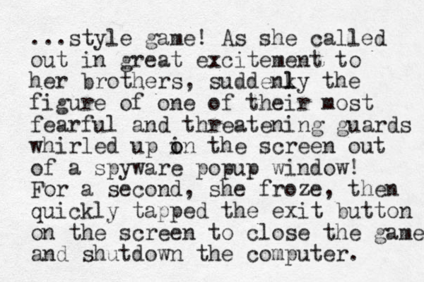 ...style game! As she called out in great excitement to her brothers, suddenky l l the figure of one of their most fearful and threatening guards whirled up i o on the screen out of a spyware popup window! For a second, she froze, then quickly tapped the exit button on the screen to close the game and shutdown the computer. 