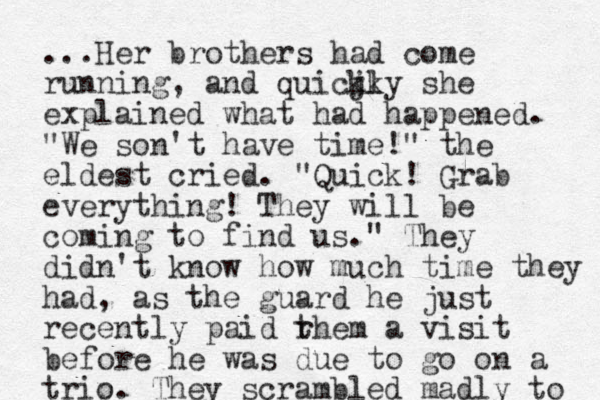 ...Her brothers had come running, and quicjky kl she explained what had happened. "We son't have time!" the eldest cried. "Quick! Grab everything! They will be coming to find us." They didn't know how much time they had, as the guard he just recently paid rhem t a visit before he was due to go on a trio. p They scrambled madly to 