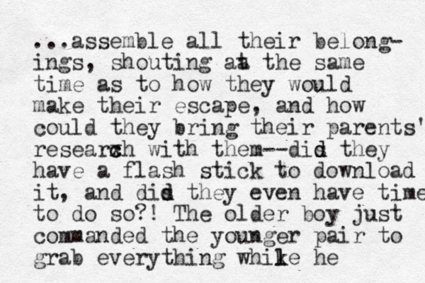 ...assemble all their belong- ings, shouting at a the same time as to how they would make their escape, and how could they bring their parents' researxh c c with them--dis they d d have a flash stick to download it, and dis they d d even have time to do so?! The older boy just commanded the younger pair to grab everything whike he l l 