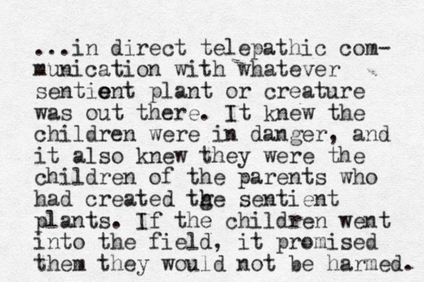 ...in direct telepathic com- munication with whatever sentio e ent plant or creature was out there. It knew the children were in danger, and it also knew they were the children of the parents who had created tge h h sentient plants. If the children went into the field, it promised them they would not be harmed. 