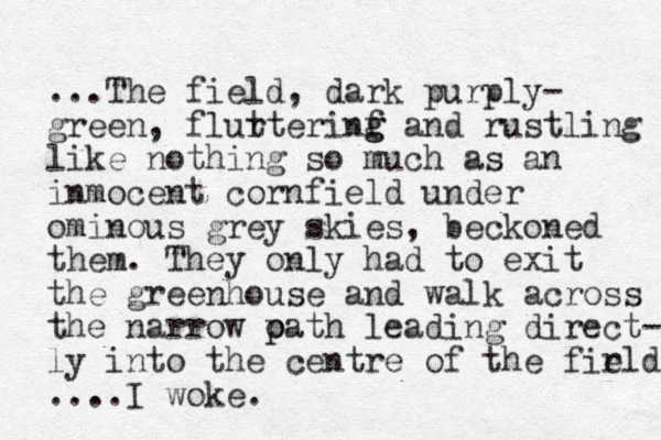 ...The field , dark purply- green, flurterinf t g g and rustling like nothing so much as an inmocent cornfield under ominous grey skies, beckoned them. They only had to exit the greenhouse and walk across the narrow oath p p leading direct- ly into the centre of the firld e ....I woke. 