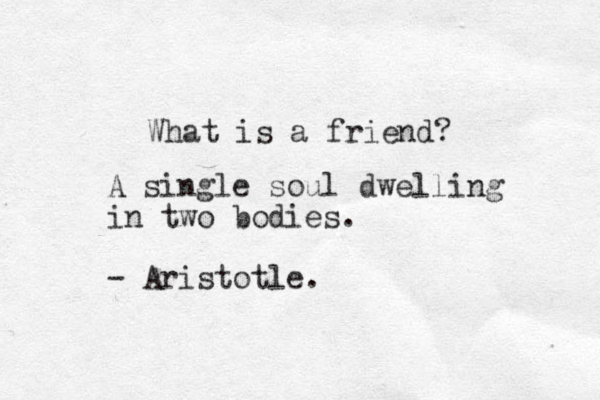 What is a friend? A single soul dwelling in two bodies. - Aristotle.