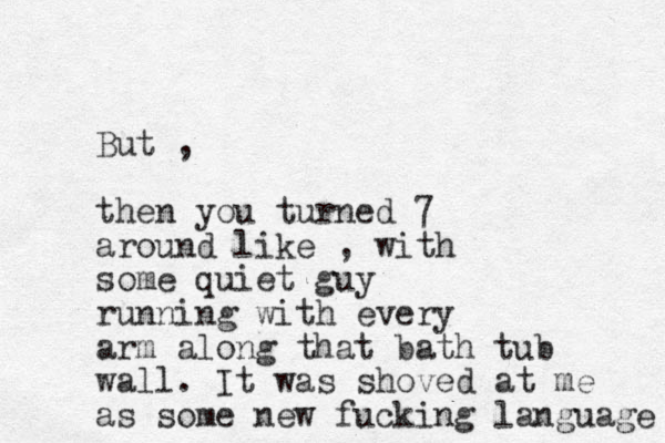 But , then you turned 7 around like , with some quiet guy running with every arm along that bat h tub wall. It was shoved at me as some new fucking language 