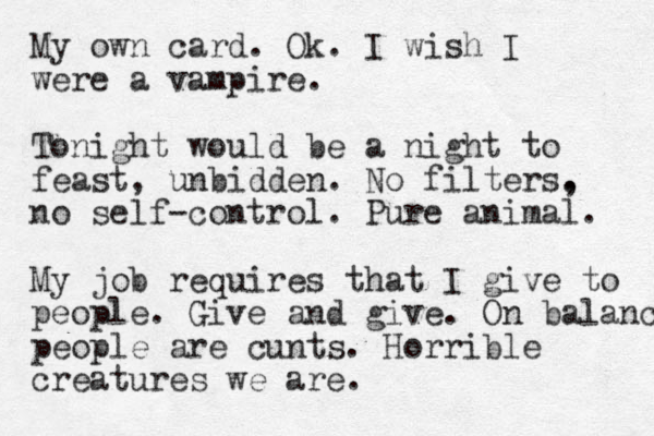 My own card. Ok. I wish I were a vampire. Tonight would be a night to feast, unbidden. No filters. , no self-control. Pure animal. My job requires that I give to people. Give and give. On balance people are cunts. Horrible creatures we are.