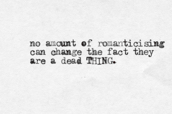 no amount of romanticising can change the fact they are a dead THING.