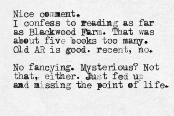 Nice comment. I confess to reading as far as Blackwood Farm. That was about five books too many. Old AR is good. recent, no. No fancying. Mysterious? Not that, either. Just fed up and missing the point of life. 
