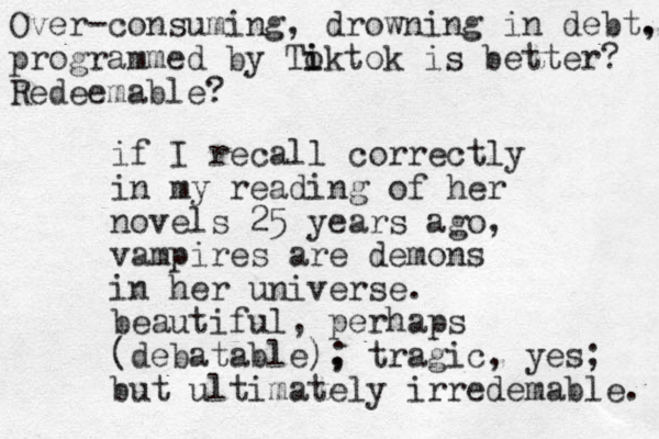 if I recall correctly in my reading of her novels 25 years ago, vampires are demons in her universe. beautiful, perhaps (debatable), tragic, yes; ; but ultimately irredemable. Over-consuming, drowning in debt. , programmed by Toktok i i is better? Redeemable?